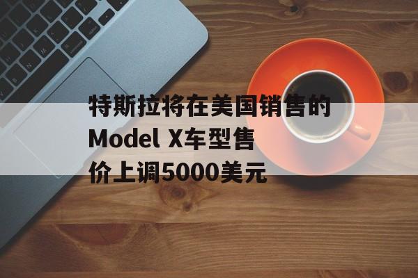 特斯拉将在美国销售的Model X车型售价上调5000美元 特斯拉将在美国销售的Model X车型售价上调5000美元