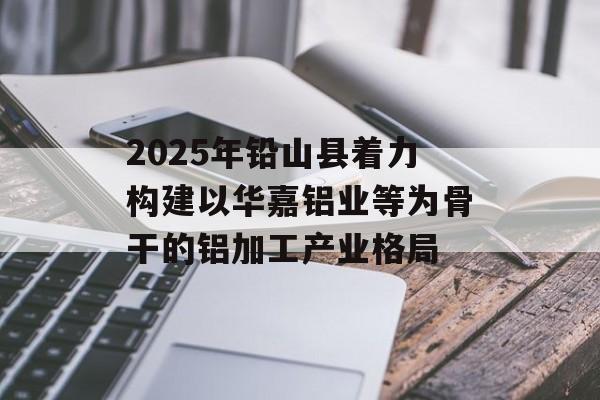 2025年铅山县着力构建以华嘉铝业等为骨干的铝加工产业格局 2025年铅山县着力构建以华嘉铝业等为骨干的铝加工产业格局