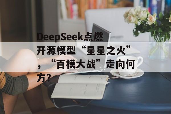 DeepSeek点燃开源模型“星星之火”,“百模大战”走向何方? DeepSeek点燃开源模型“星星之火”,“百模大战”走向何方?