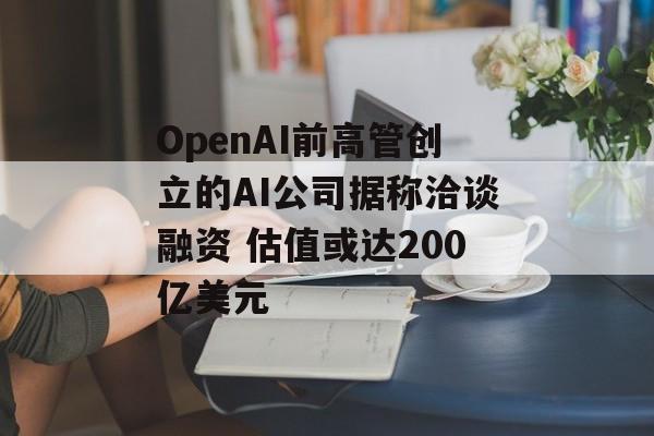 OpenAI前高管创立的AI公司据称洽谈融资 估值或达200亿美元