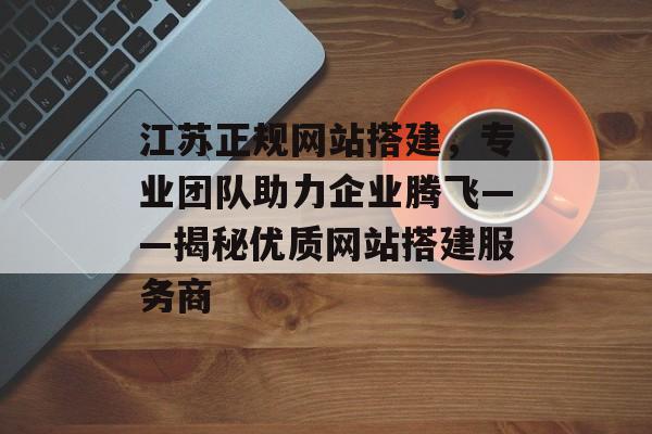 江苏正规网站搭建,专业团队助力企业腾飞——揭秘优质网站搭建服务商 江苏正规网站搭建,专业团队助力企业腾飞——揭秘优质网站搭建服务商
