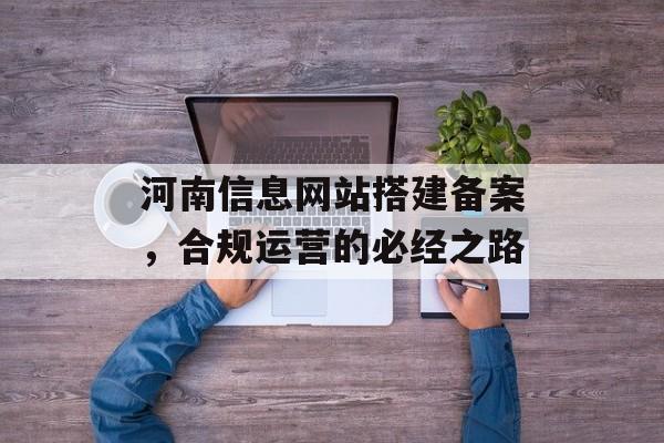 河南信息网站搭建备案,合规运营的必经之路 河南信息网站搭建备案,合规运营的必经之路