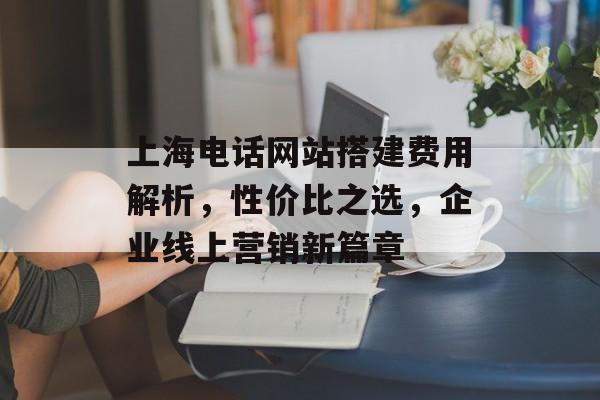 上海电话网站搭建费用解析,性价比之选,企业线上营销新篇章 上海电话网站搭建费用解析,性价比之选,企业线上营销新篇章