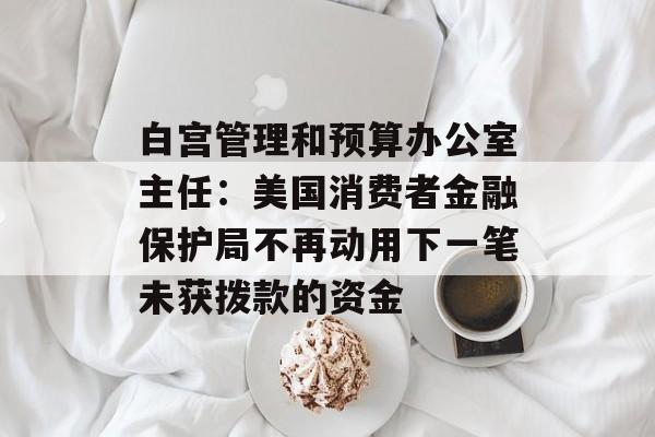 白宫管理和预算办公室主任：美国消费者金融保护局不再动用下一笔未获拨款的资金
