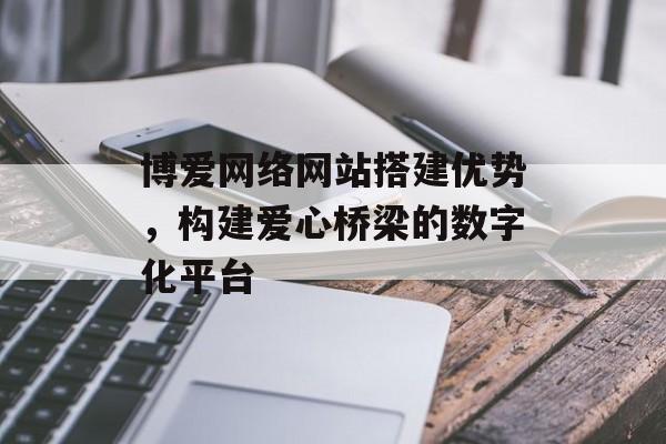 博爱网络网站搭建优势，构建爱心桥梁的数字化平台