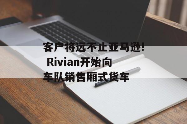 客户将远不止亚马逊! Rivian开始向车队销售厢式货车 客户将远不止亚马逊! Rivian开始向车队销售厢式货车