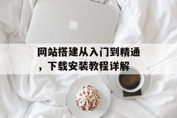 网站搭建从入门到精通,下载安装教程详解 网站搭建从入门到精通,下载安装教程详解