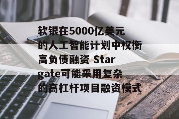 软银在5000亿美元的人工智能计划中权衡高负债融资 Stargate可能采用复杂的高杠杆项目融资模式 软银在5000亿美元的人工智能计划中权衡高负债融资 Stargate可能采用复杂的高杠杆项目融资模式