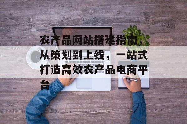 农产品网站搭建指南，从策划到上线，一站式打造高效农产品电商平台
