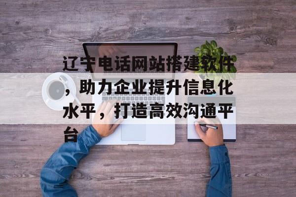 辽宁电话网站搭建软件,助力企业提升信息化水平,打造高效沟通平台 辽宁电话网站搭建软件,助力企业提升信息化水平,打造高效沟通平台
