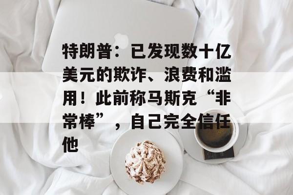 特朗普:已发现数十亿美元的欺诈、浪费和滥用!此前称马斯克“非常棒”,自己完全信任他 特朗普:已发现数十亿美元的欺诈、浪费和滥用!此前称马斯克“非常棒”,自己完全信任他