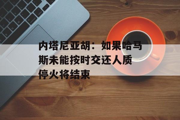 内塔尼亚胡：如果哈马斯未能按时交还人质 停火将结束