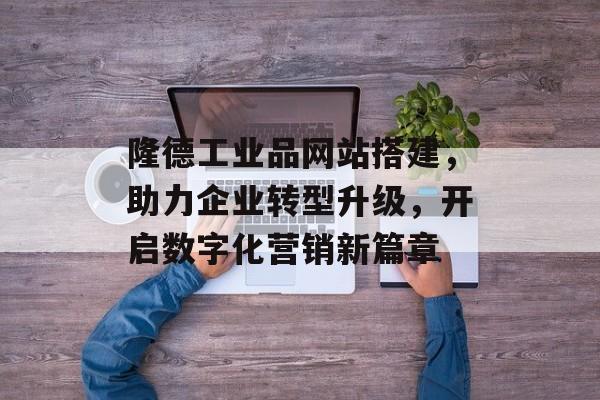 隆德工业品网站搭建,助力企业转型升级,开启数字化营销新篇章 隆德工业品网站搭建,助力企业转型升级,开启数字化营销新篇章
