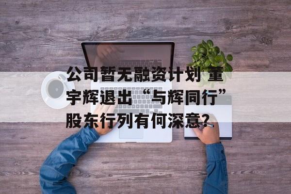 公司暂无融资计划 董宇辉退出“与辉同行”股东行列有何深意? 公司暂无融资计划 董宇辉退出“与辉同行”股东行列有何深意?