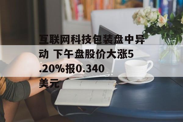 互联网科技包装盘中异动 下午盘股价大涨5.20%报0.340美元 互联网科技包装盘中异动 下午盘股价大涨5.20%报0.340美元