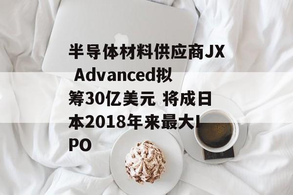 半导体材料供应商JX Advanced拟筹30亿美元 将成日本2018年来最大IPO 半导体材料供应商JX Advanced拟筹30亿美元 将成日本2018年来最大IPO