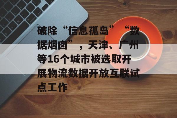 破除“信息孤岛”“数据烟囱”，天津、广州等16个城市被选取开展物流数据开放互联试点工作