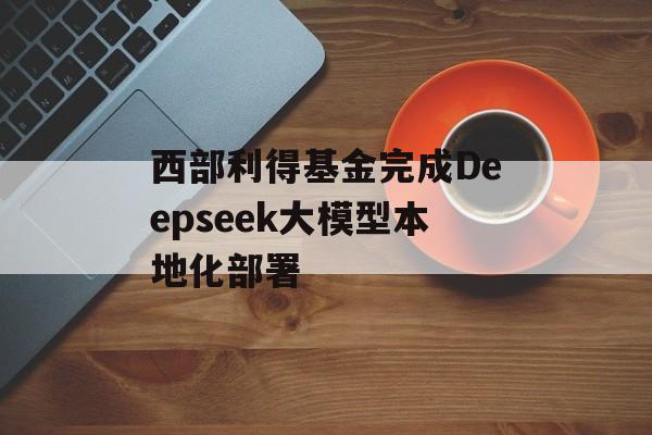 西部利得基金完成Deepseek大模型本地化部署 西部利得基金完成Deepseek大模型本地化部署