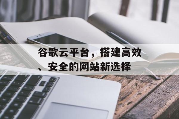 谷歌云平台,搭建高效、安全的网站新选择 谷歌云平台,搭建高效、安全的网站新选择