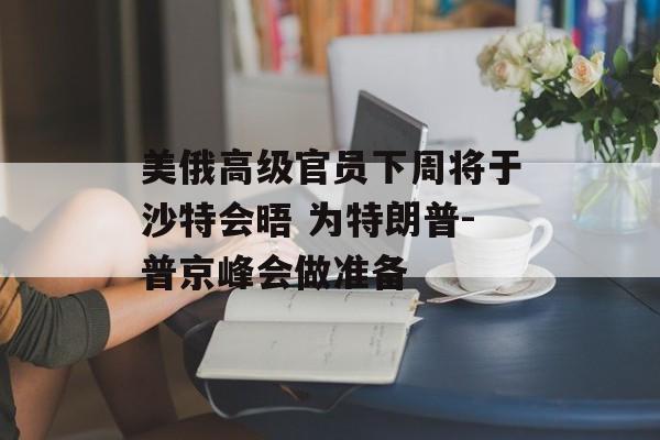 美俄高级官员下周将于沙特会晤 为特朗普-普京峰会做准备