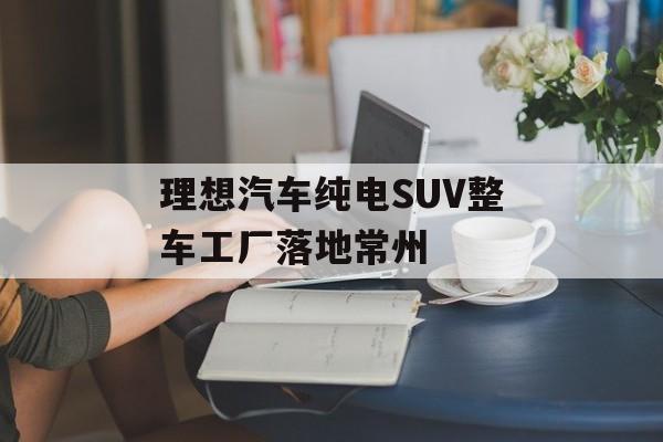理想汽车纯电SUV整车工厂落地常州 理想汽车纯电SUV整车工厂落地常州