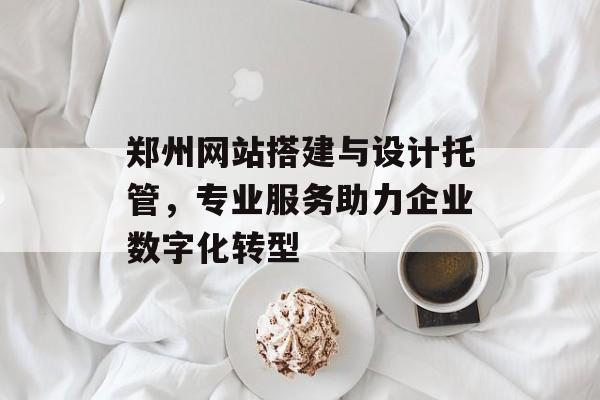 郑州网站搭建与设计托管，专业服务助力企业数字化转型