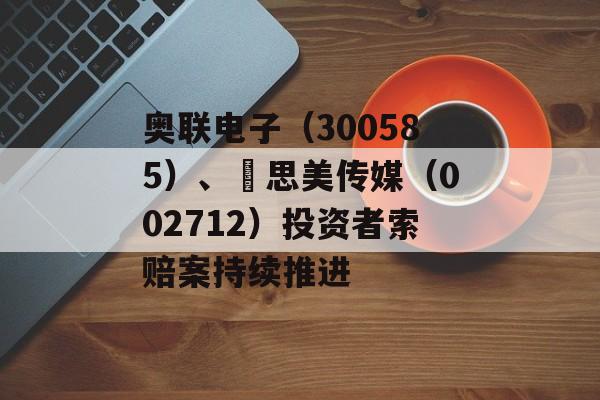 奥联电子(300585)、 思美传媒(002712)投资者索赔案持续推进 奥联电子(300585)、 思美传媒(002712)投资者索赔案持续推进