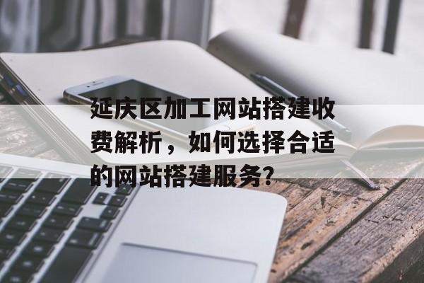 延庆区加工网站搭建收费解析,如何选择合适的网站搭建服务? 延庆区加工网站搭建收费解析,如何选择合适的网站搭建服务?