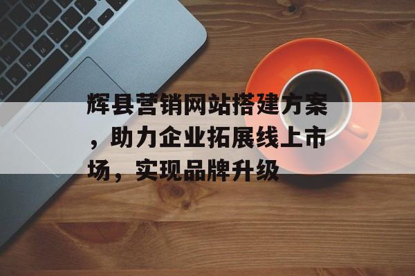 辉县营销网站搭建方案，助力企业拓展线上市场，实现品牌升级