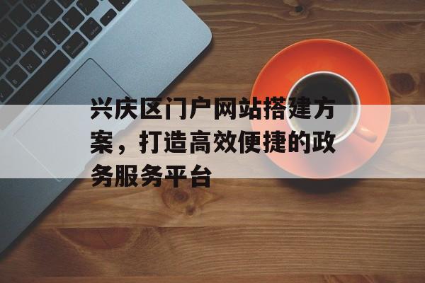 兴庆区门户网站搭建方案,打造高效便捷的政务服务平台 兴庆区门户网站搭建方案,打造高效便捷的政务服务平台