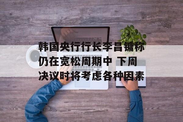 韩国央行行长李昌镛称仍在宽松周期中 下周决议时将考虑各种因素