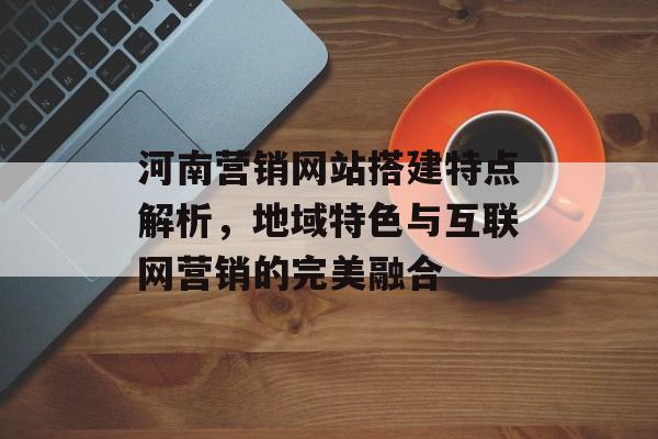河南营销网站搭建特点解析,地域特色与互联网营销的完美融合 河南营销网站搭建特点解析,地域特色与互联网营销的完美融合