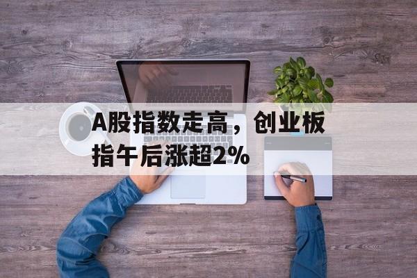 A股指数走高，创业板指午后涨超2%