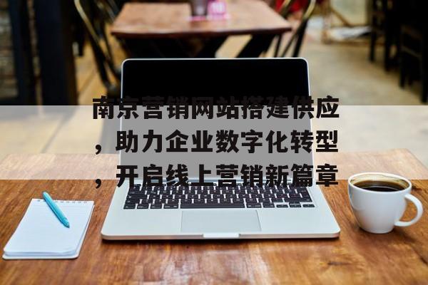 南京营销网站搭建供应，助力企业数字化转型，开启线上营销新篇章