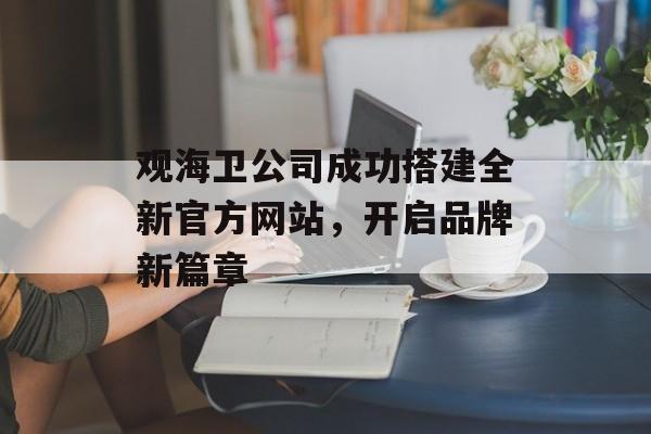 观海卫公司成功搭建全新官方网站,开启品牌新篇章 观海卫公司成功搭建全新官方网站,开启品牌新篇章