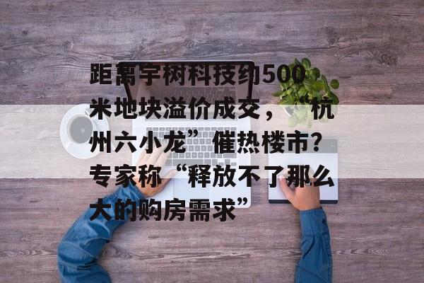 距离宇树科技约500米地块溢价成交,“杭州六小龙”催热楼市?专家称“释放不了那么大的购房需求” 距离宇树科技约500米地块溢价成交,“杭州六小龙”催热楼市?专家称“释放不了那么大的购房需求”