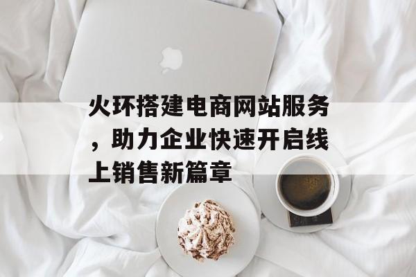 火环搭建电商网站服务,助力企业快速开启线上销售新篇章 火环搭建电商网站服务,助力企业快速开启线上销售新篇章