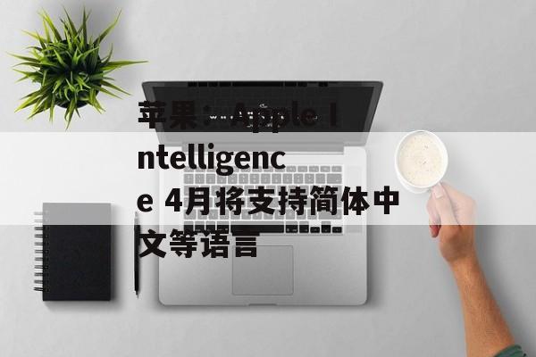 苹果:Apple Intelligence 4月将支持简体中文等语言 苹果:Apple Intelligence 4月将支持简体中文等语言