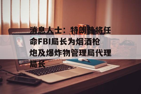 消息人士:特朗普将任命FBI局长为烟酒枪炮及爆炸物管理局代理局长 消息人士:特朗普将任命FBI局长为烟酒枪炮及爆炸物管理局代理局长