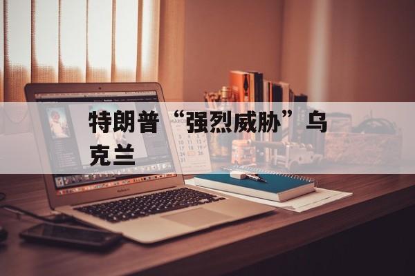 特朗普“强烈威胁”乌克兰 特朗普“强烈威胁”乌克兰