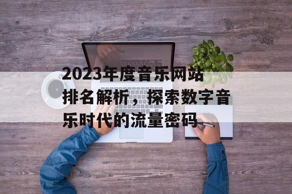 2023年度音乐网站排名解析,探索数字音乐时代的流量密码 2023年度音乐网站排名解析,探索数字音乐时代的流量密码