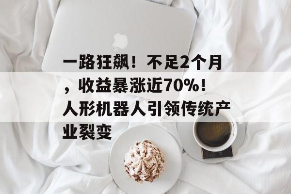 一路狂飙！不足2个月，收益暴涨近70%！人形机器人引领传统产业裂变