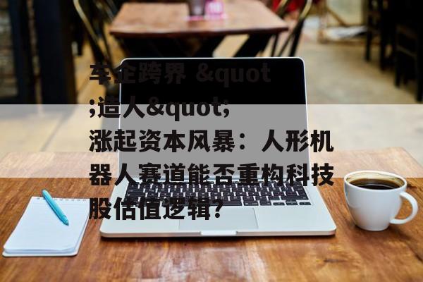 车企跨界 "造人" 涨起资本风暴：人形机器人赛道能否重构科技股估值逻辑？