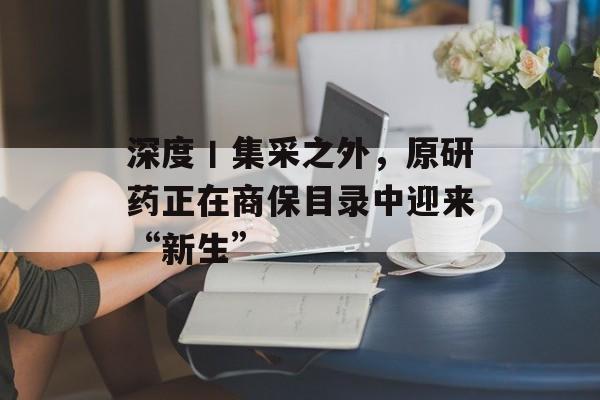 深度丨集采之外,原研药正在商保目录中迎来“新生” 深度丨集采之外,原研药正在商保目录中迎来“新生”