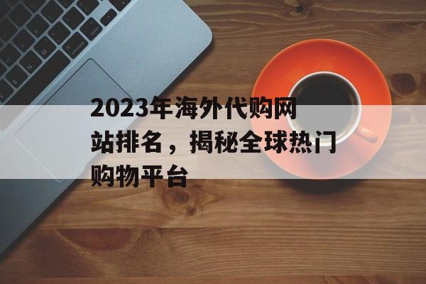 2023年海外代购网站排名,揭秘全球热门购物平台 2023年海外代购网站排名,揭秘全球热门购物平台