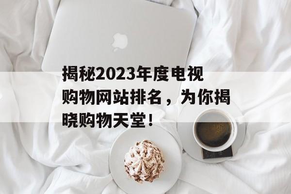 揭秘2023年度电视购物网站排名,为你揭晓购物天堂! 揭秘2023年度电视购物网站排名,为你揭晓购物天堂!