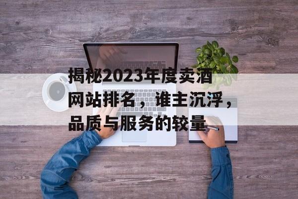 揭秘2023年度卖酒网站排名,谁主沉浮,品质与服务的较量 揭秘2023年度卖酒网站排名,谁主沉浮,品质与服务的较量