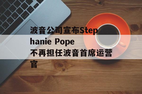 波音公司宣布Stephanie Pope不再担任波音首席运营官 波音公司宣布Stephanie Pope不再担任波音首席运营官