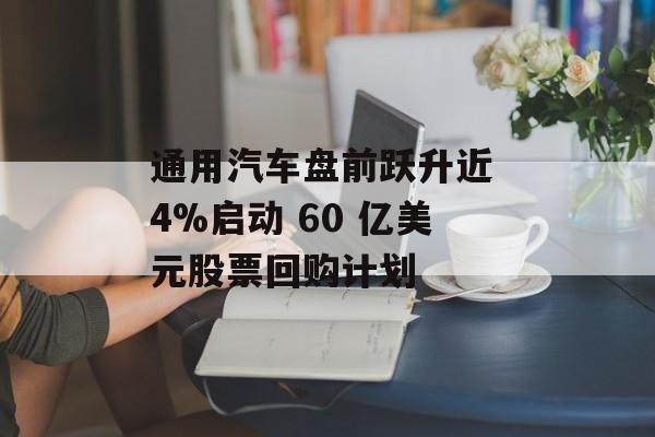 通用汽车盘前跃升近 4%启动 60 亿美元股票回购计划 通用汽车盘前跃升近 4%启动 60 亿美元股票回购计划