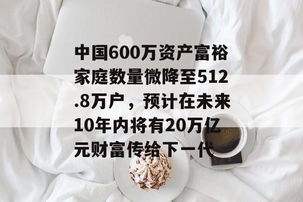 中国600万资产富裕家庭数量微降至512.8万户,预计在未来10年内将有20万亿元财富传给下一代 中国600万资产富裕家庭数量微降至512.8万户,预计在未来10年内将有20万亿元财富传给下一代